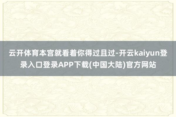 云开体育本宫就看着你得过且过-开云kaiyun登录入口登录APP下载(中国大陆)官方网站