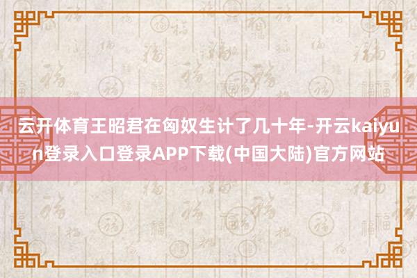 云开体育王昭君在匈奴生计了几十年-开云kaiyun登录入口登录APP下载(中国大陆)官方网站