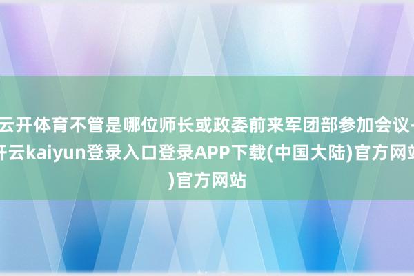 云开体育不管是哪位师长或政委前来军团部参加会议-开云kaiyun登录入口登录APP下载(中国大陆)官方网站