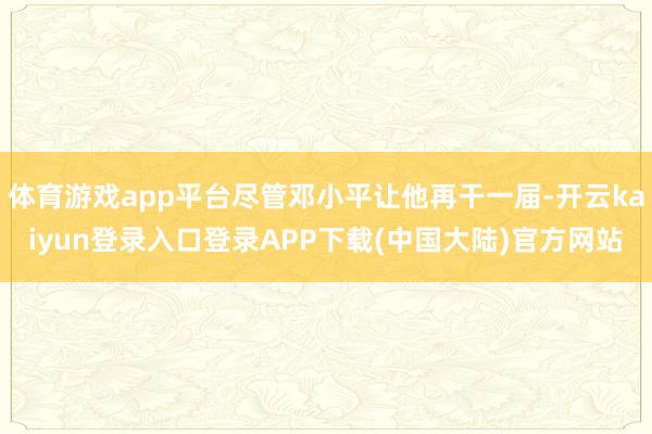 体育游戏app平台尽管邓小平让他再干一届-开云kaiyun登录入口登录APP下载(中国大陆)官方网站