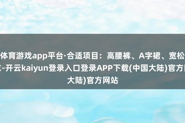 体育游戏app平台·合适项目：高腰裤、A字裙、宽松上衣-开云kaiyun登录入口登录APP下载(中国大陆)官方网站