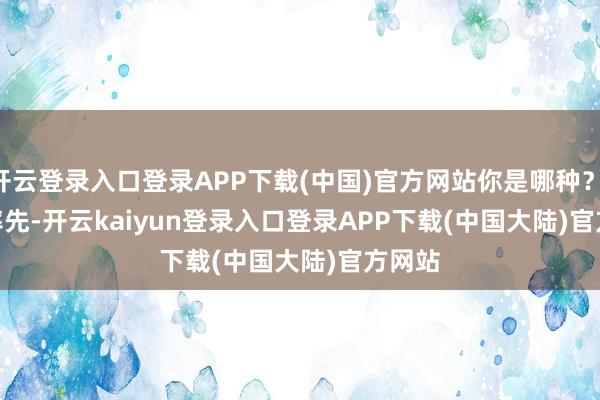 开云登录入口登录APP下载(中国)官方网站你是哪种？        率先-开云kaiyun登录入口登录APP下载(中国大陆)官方网站