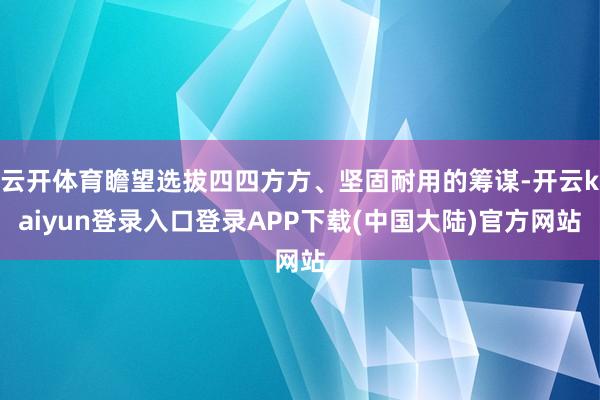 云开体育瞻望选拔四四方方、坚固耐用的筹谋-开云kaiyun登录入口登录APP下载(中国大陆)官方网站