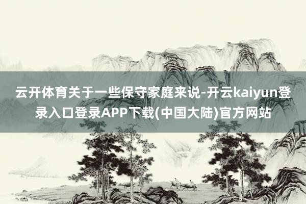 云开体育关于一些保守家庭来说-开云kaiyun登录入口登录APP下载(中国大陆)官方网站