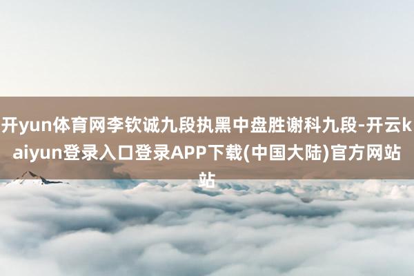 开yun体育网李钦诚九段执黑中盘胜谢科九段-开云kaiyun登录入口登录APP下载(中国大陆)官方网站