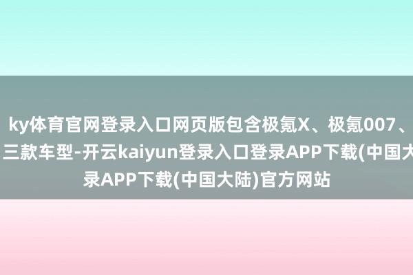 ky体育官网登录入口网页版包含极氪X、极氪007、全新极氪001三款车型-开云kaiyun登录入口登录APP下载(中国大陆)官方网站