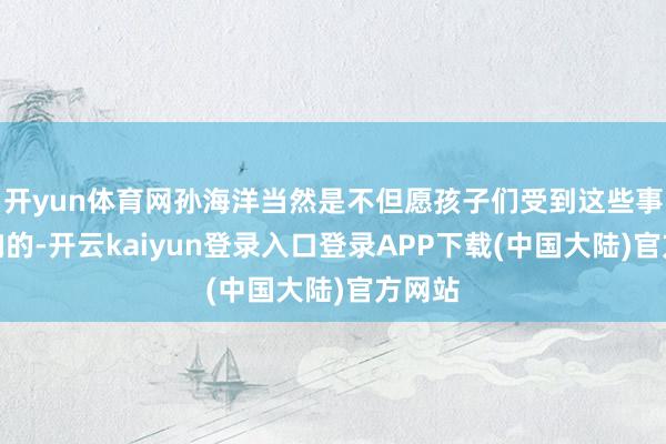 开yun体育网孙海洋当然是不但愿孩子们受到这些事情影响的-开云kaiyun登录入口登录APP下载(中国大陆)官方网站