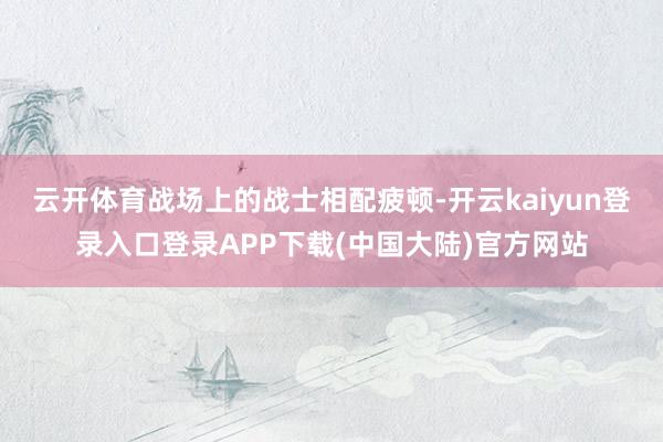云开体育战场上的战士相配疲顿-开云kaiyun登录入口登录APP下载(中国大陆)官方网站