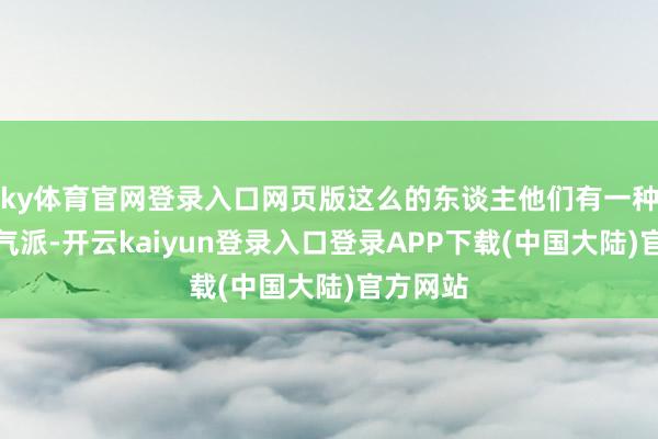 ky体育官网登录入口网页版这么的东谈主他们有一种谦善的气派-开云kaiyun登录入口登录APP下载(中国大陆)官方网站