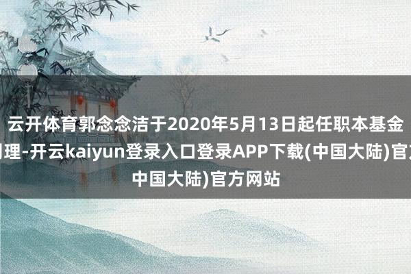 云开体育郭念念洁于2020年5月13日起任职本基金基金司理-开云kaiyun登录入口登录APP下载(中国大陆)官方网站