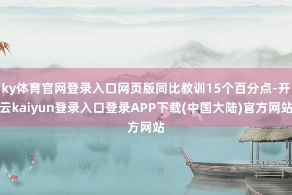 ky体育官网登录入口网页版同比教训15个百分点-开云kaiyun登录入口登录APP下载(中国大陆)官方网站