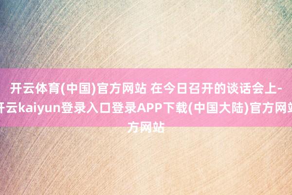 开云体育(中国)官方网站 　　在今日召开的谈话会上-开云kaiyun登录入口登录APP下载(中国大陆)官方网站