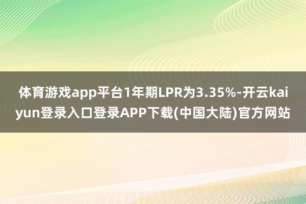 体育游戏app平台1年期LPR为3.35%-开云kaiyun登录入口登录APP下载(中国大陆)官方网站