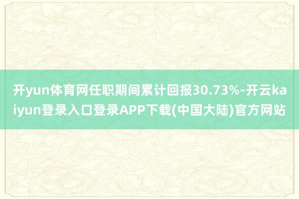 开yun体育网任职期间累计回报30.73%-开云kaiyun登录入口登录APP下载(中国大陆)官方网站