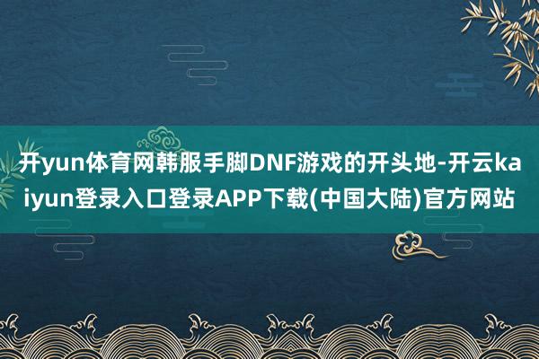 开yun体育网韩服手脚DNF游戏的开头地-开云kaiyun登录入口登录APP下载(中国大陆)官方网站