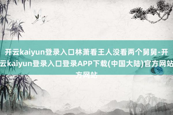 开云kaiyun登录入口林萧看王人没看两个舅舅-开云kaiyun登录入口登录APP下载(中国大陆)官方网站