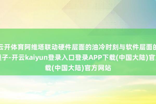 云开体育阿维塔联动硬件层面的油冷时刻与软件层面的AI大模子-开云kaiyun登录入口登录APP下载(中国大陆)官方网站