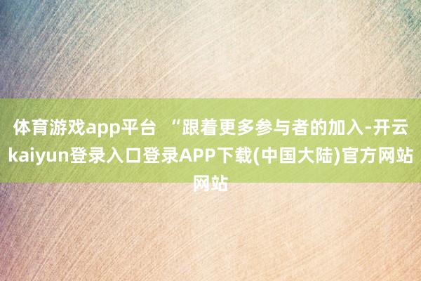 体育游戏app平台  “跟着更多参与者的加入-开云kaiyun登录入口登录APP下载(中国大陆)官方网站