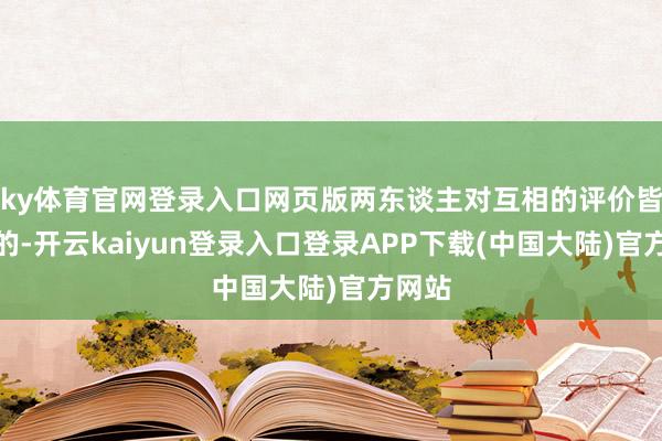 ky体育官网登录入口网页版两东谈主对互相的评价皆挺高的-开云kaiyun登录入口登录APP下载(中国大陆)官方网站