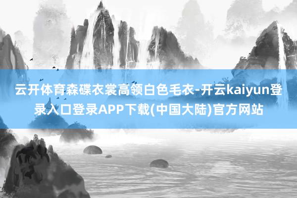 云开体育森碟衣裳高领白色毛衣-开云kaiyun登录入口登录APP下载(中国大陆)官方网站