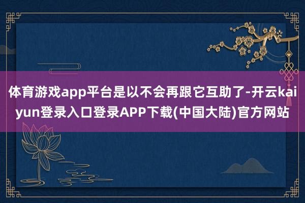 体育游戏app平台是以不会再跟它互助了-开云kaiyun登录入口登录APP下载(中国大陆)官方网站