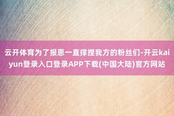 云开体育为了报恩一直撑捏我方的粉丝们-开云kaiyun登录入口登录APP下载(中国大陆)官方网站