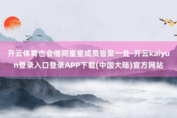 开云体育也会偕同皇室成员皆聚一处-开云kaiyun登录入口登录APP下载(中国大陆)官方网站