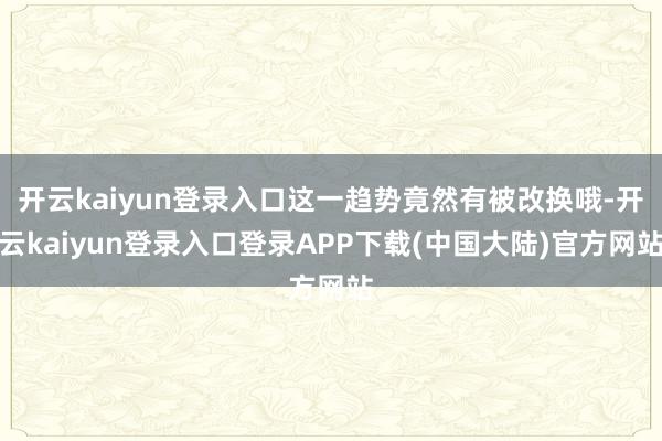 开云kaiyun登录入口这一趋势竟然有被改换哦-开云kaiyun登录入口登录APP下载(中国大陆)官方网站