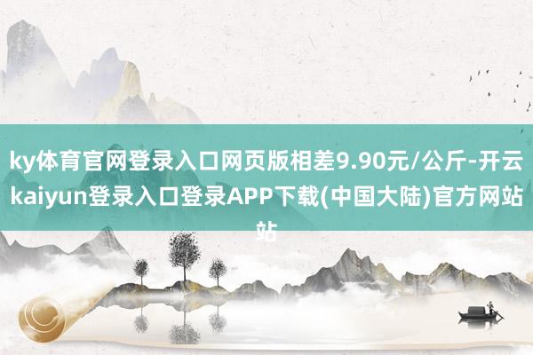 ky体育官网登录入口网页版相差9.90元/公斤-开云kaiyun登录入口登录APP下载(中国大陆)官方网站