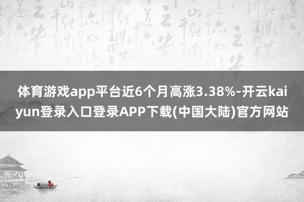 体育游戏app平台近6个月高涨3.38%-开云kaiyun登录入口登录APP下载(中国大陆)官方网站