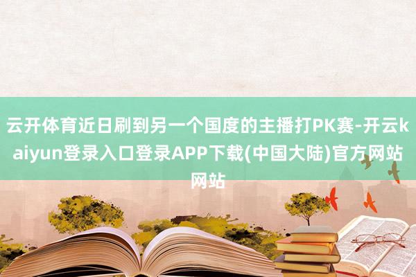 云开体育近日刷到另一个国度的主播打PK赛-开云kaiyun登录入口登录APP下载(中国大陆)官方网站