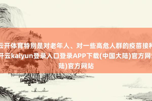 云开体育特别是对老年人、对一些高危人群的疫苗接种-开云kaiyun登录入口登录APP下载(中国大陆)官方网站