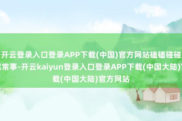 开云登录入口登录APP下载(中国)官方网站磕磕碰碰的到亦然常事-开云kaiyun登录入口登录APP下载(中国大陆)官方网站