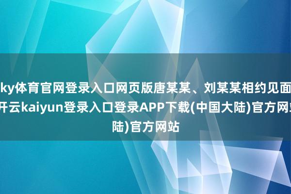 ky体育官网登录入口网页版唐某某、刘某某相约见面-开云kaiyun登录入口登录APP下载(中国大陆)官方网站