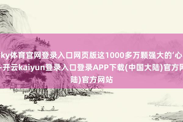 ky体育官网登录入口网页版这1000多万颗强大的‘心脏’-开云kaiyun登录入口登录APP下载(中国大陆)官方网站