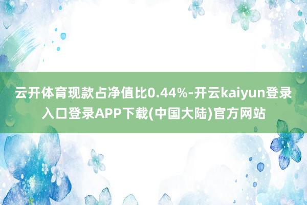 云开体育现款占净值比0.44%-开云kaiyun登录入口登录APP下载(中国大陆)官方网站