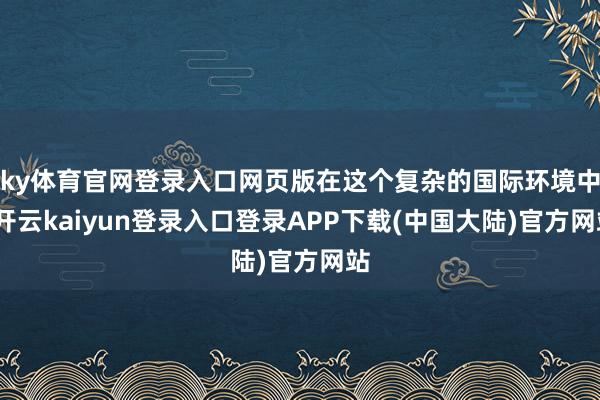 ky体育官网登录入口网页版在这个复杂的国际环境中-开云kaiyun登录入口登录APP下载(中国大陆)官方网站