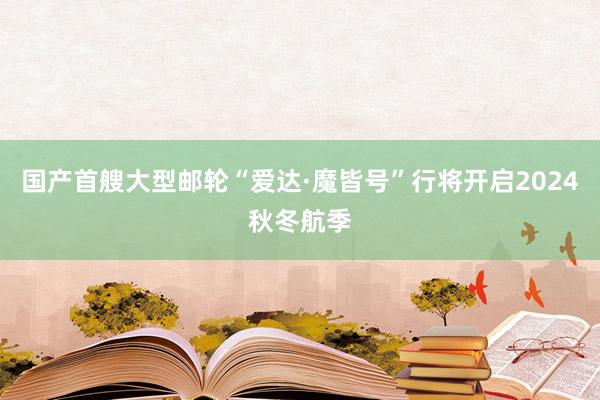 国产首艘大型邮轮“爱达·魔皆号”行将开启2024秋冬航季