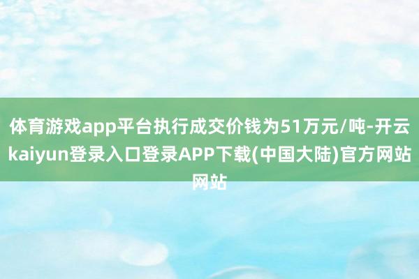 体育游戏app平台执行成交价钱为51万元/吨-开云kaiyun登录入口登录APP下载(中国大陆)官方网站