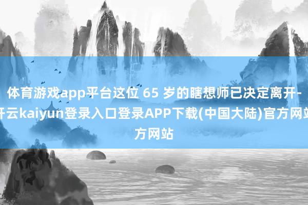 体育游戏app平台这位 65 岁的瞎想师已决定离开-开云kaiyun登录入口登录APP下载(中国大陆)官方网站