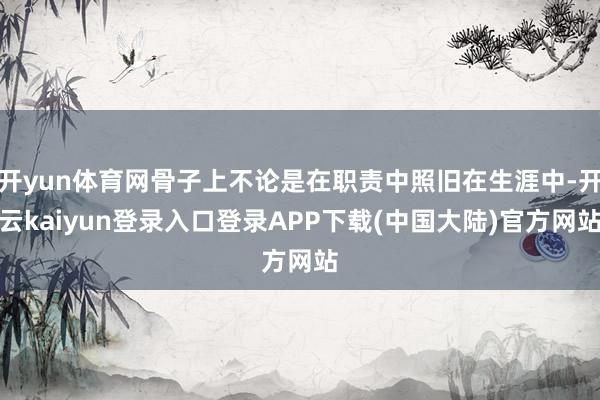 开yun体育网骨子上不论是在职责中照旧在生涯中-开云kaiyun登录入口登录APP下载(中国大陆)官方网站