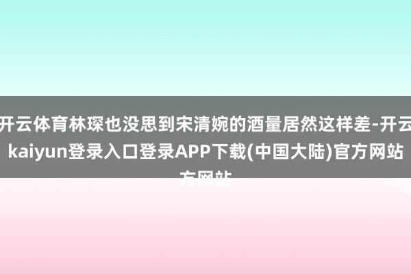 开云体育林琛也没思到宋清婉的酒量居然这样差-开云kaiyun登录入口登录APP下载(中国大陆)官方网站