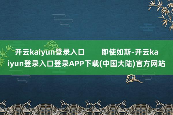 开云kaiyun登录入口        即使如斯-开云kaiyun登录入口登录APP下载(中国大陆)官方网站