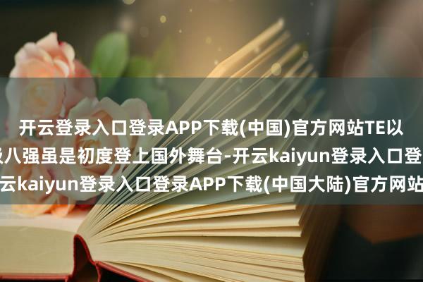 开云登录入口登录APP下载(中国)官方网站TE以小组一号种子身份晋级八强虽是初度登上国外舞台-开云kaiyun登录入口登录APP下载(中国大陆)官方网站