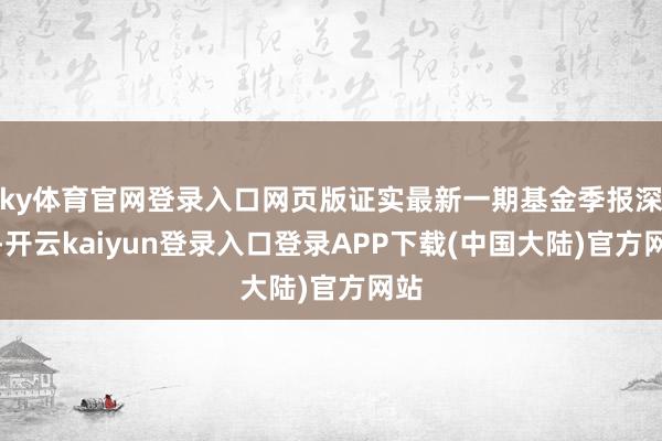 ky体育官网登录入口网页版证实最新一期基金季报深化-开云kaiyun登录入口登录APP下载(中国大陆)官方网站