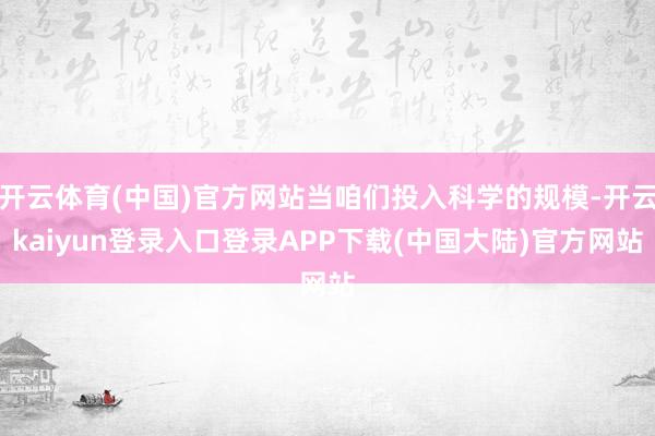 开云体育(中国)官方网站当咱们投入科学的规模-开云kaiyun登录入口登录APP下载(中国大陆)官方网站