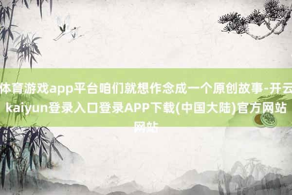 体育游戏app平台咱们就想作念成一个原创故事-开云kaiyun登录入口登录APP下载(中国大陆)官方网站