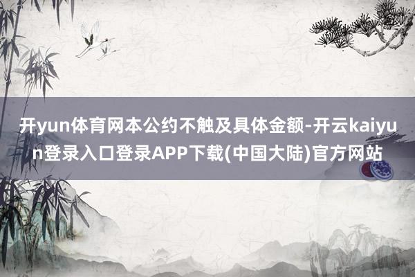 开yun体育网本公约不触及具体金额-开云kaiyun登录入口登录APP下载(中国大陆)官方网站