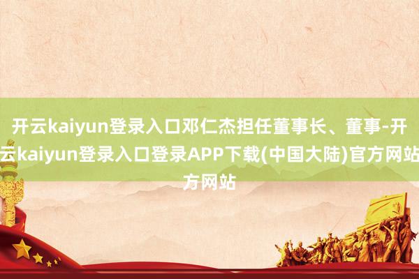 开云kaiyun登录入口邓仁杰担任董事长、董事-开云kaiyun登录入口登录APP下载(中国大陆)官方网站