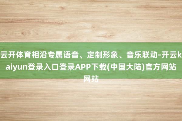 云开体育相沿专属语音、定制形象、音乐联动-开云kaiyun登录入口登录APP下载(中国大陆)官方网站